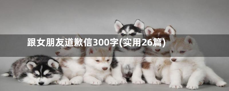 跟女朋友道歉信300字(实用26篇)