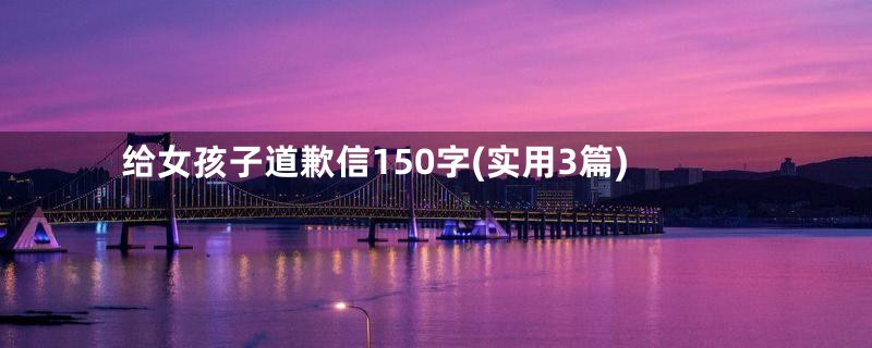 给女孩子道歉信150字(实用3篇)