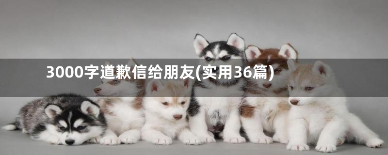 3000字道歉信给朋友(实用36篇)